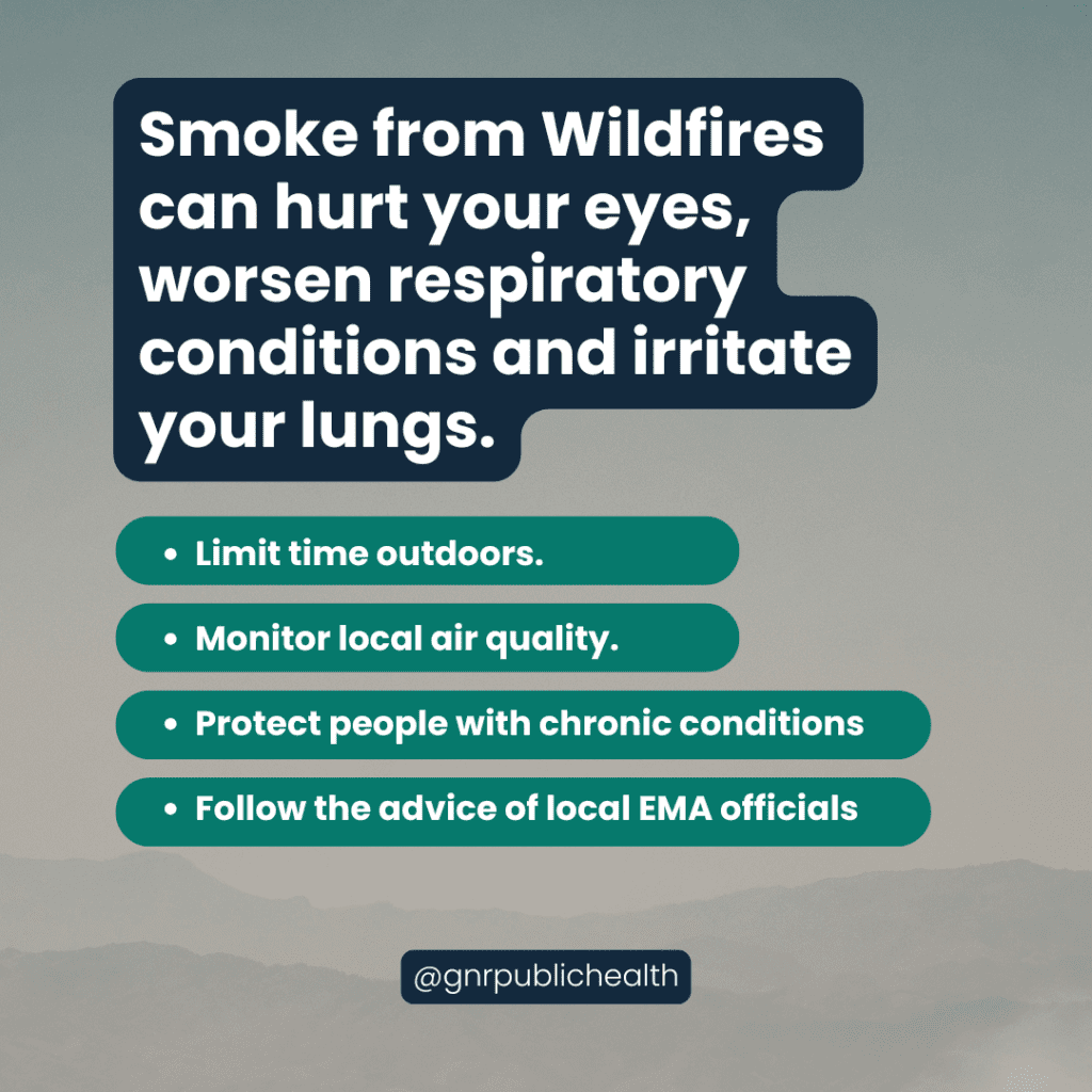 Smoke from Wildfires can hurt your eyes, worsen respiratory conditions and irritate your lungs. Limit time outdoors. Monitor local air quality. Protect people with chronic conditions. Follow the advice of local EMA officials.